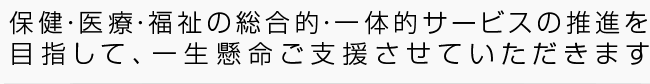 保健・医療・福祉の総合的・一体的サービスの推進を目指して、一生懸命ご支援させていただきます